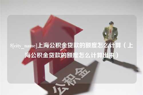 通辽上海公积金贷款的额度怎么计算（上海公积金贷款的额度怎么计算出来）